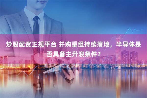 炒股配资正规平台 并购重组持续落地，半导体是否具备主升浪条件？