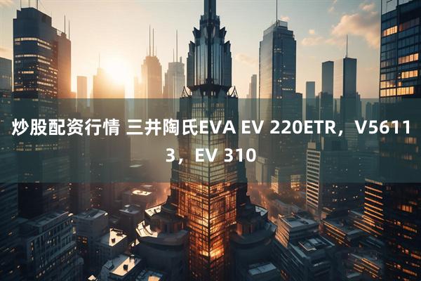 炒股配资行情 三井陶氏EVA EV 220ETR，V56113，EV 310