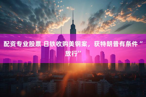 配资专业股票 日铁收购美钢案，获特朗普有条件“放行”
