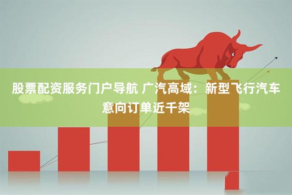 股票配资服务门户导航 广汽高域：新型飞行汽车意向订单近千架