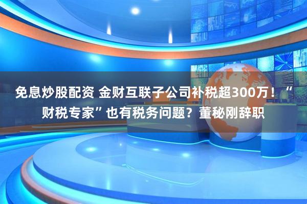 免息炒股配资 金财互联子公司补税超300万！“财税专家”也有税务问题？董秘刚辞职