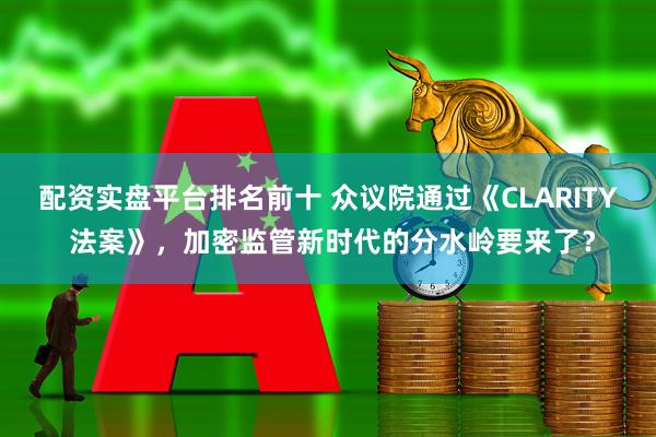 配资实盘平台排名前十 众议院通过《CLARITY 法案》，加密监管新时代的分水岭要来了？