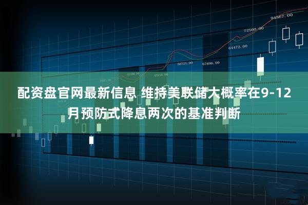 配资盘官网最新信息 维持美联储大概率在9-12月预防式降息两次的基准判断