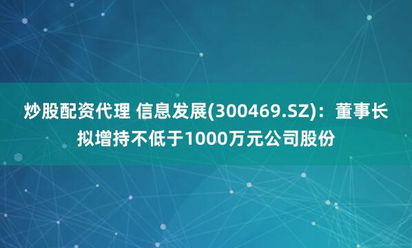 炒股配资代理 信息发展(300469.SZ)：董事长拟增持不低于1000万元公司股份