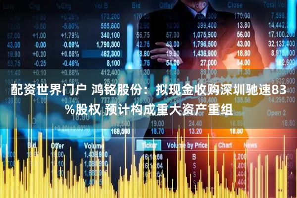 配资世界门户 鸿铭股份：拟现金收购深圳驰速83%股权 预计构成重大资产重组