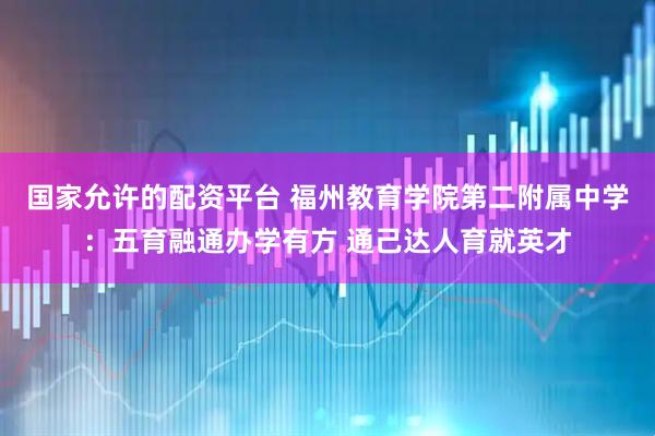 国家允许的配资平台 福州教育学院第二附属中学：五育融通办学有方 通己达人育就英才
