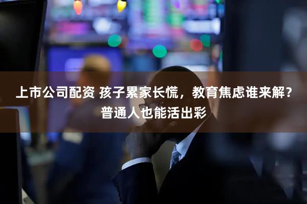 上市公司配资 孩子累家长慌，教育焦虑谁来解？普通人也能活出彩