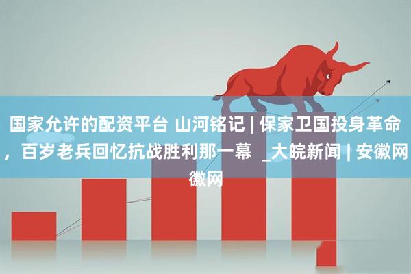 国家允许的配资平台 山河铭记 | 保家卫国投身革命，百岁老兵回忆抗战胜利那一幕  _大皖新闻 | 安徽网