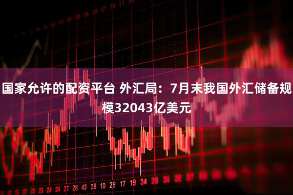 国家允许的配资平台 外汇局：7月末我国外汇储备规模32043亿美元