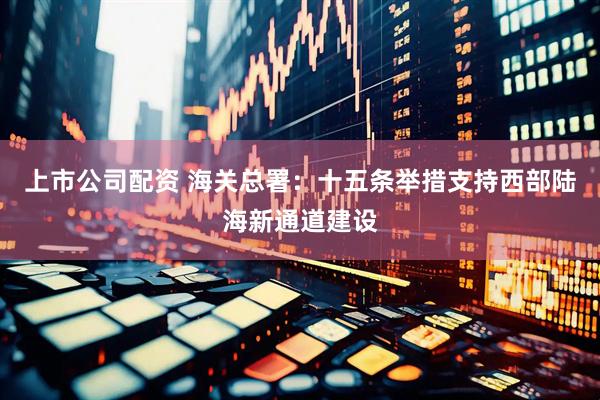 上市公司配资 海关总署：十五条举措支持西部陆海新通道建设