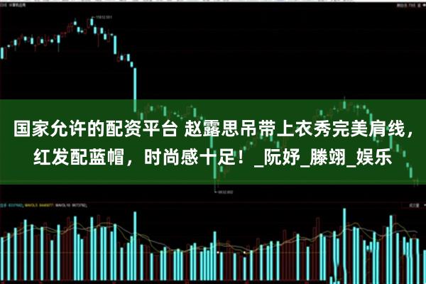 国家允许的配资平台 赵露思吊带上衣秀完美肩线，红发配蓝帽，时尚感十足！_阮妤_滕翊_娱乐