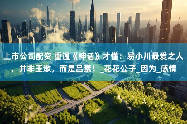 上市公司配资 重温《神话》才懂：易小川最爱之人，并非玉漱，而是吕素！_花花公子_因为_感情