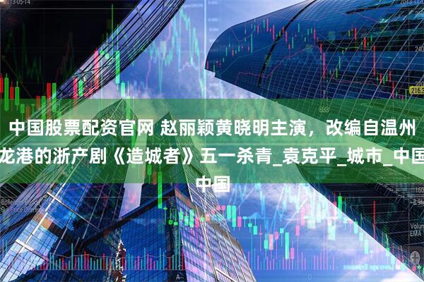 中国股票配资官网 赵丽颖黄晓明主演，改编自温州龙港的浙产剧《造城者》五一杀青_袁克平_城市_中国