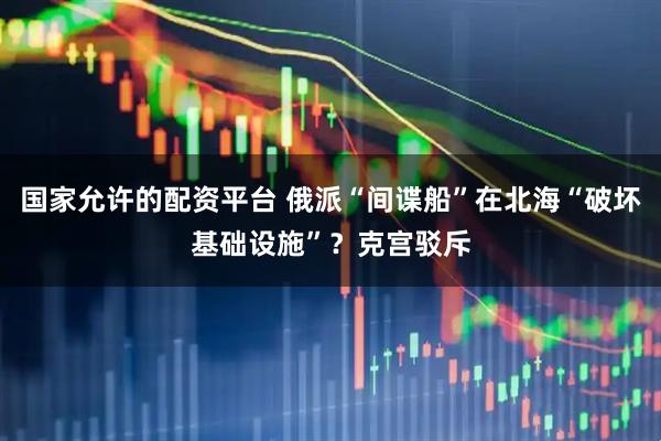 国家允许的配资平台 俄派“间谍船”在北海“破坏基础设施”？克宫驳斥