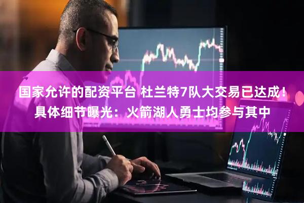国家允许的配资平台 杜兰特7队大交易已达成！具体细节曝光：火箭湖人勇士均参与其中