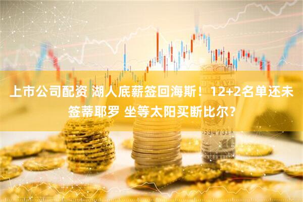 上市公司配资 湖人底薪签回海斯！12+2名单还未签蒂耶罗 坐等太阳买断比尔？