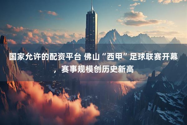 国家允许的配资平台 佛山“西甲”足球联赛开幕，赛事规模创历史新高