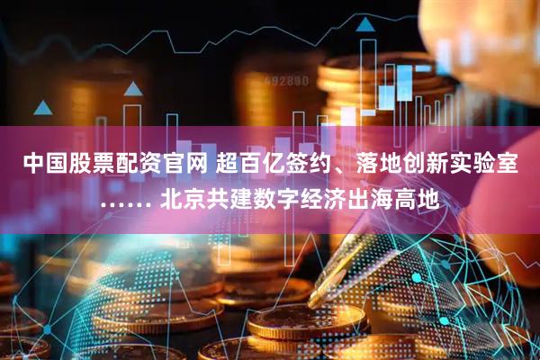 中国股票配资官网 超百亿签约、落地创新实验室…… 北京共建数字经济出海高地