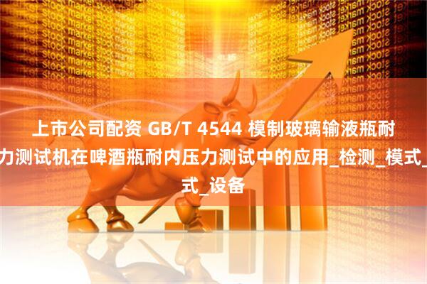 上市公司配资 GB/T 4544 模制玻璃输液瓶耐内压力测试机在啤酒瓶耐内压力测试中的应用_检测_模式_设备