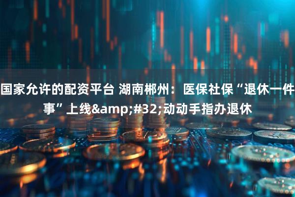 国家允许的配资平台 湖南郴州：医保社保“退休一件事”上线&#32;动动手指办退休
