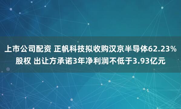 上市公司配资 正帆科技拟收购汉京半导体62.23%股权 出让方承诺3年净利润不低于3.93亿元