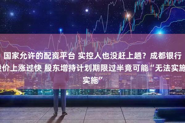 国家允许的配资平台 实控人也没赶上趟？成都银行股价上涨过快 股东增持计划期限过半竟可能“无法实施”
