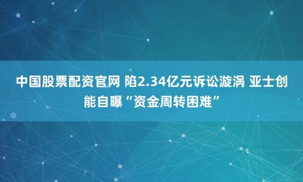 中国股票配资官网 陷2.34亿元诉讼漩涡 亚士创能自曝“资金周转困难”