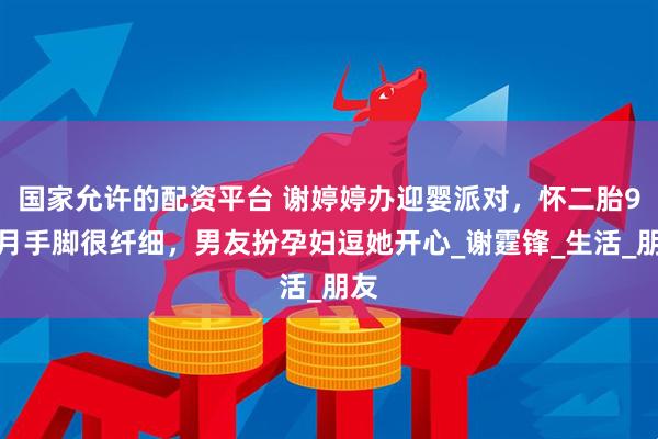 国家允许的配资平台 谢婷婷办迎婴派对，怀二胎9个月手脚很纤细，男友扮孕妇逗她开心_谢霆锋_生活_朋友