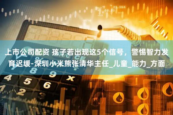 上市公司配资 孩子若出现这5个信号，警惕智力发育迟缓-深圳小米熊张清华主任_儿童_能力_方面