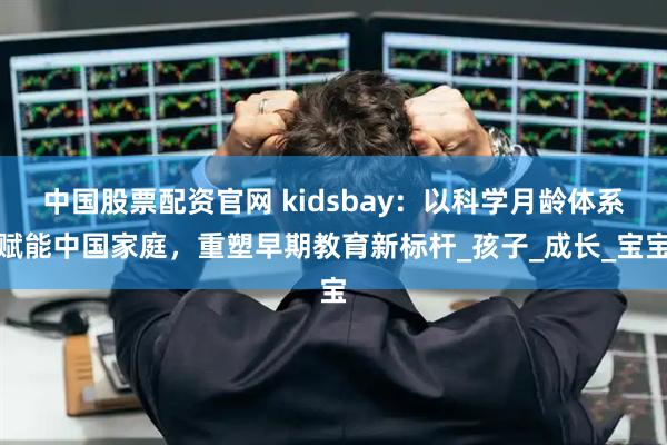 中国股票配资官网 kidsbay：以科学月龄体系赋能中国家庭，重塑早期教育新标杆_孩子_成长_宝宝