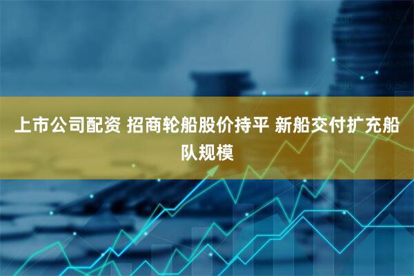 上市公司配资 招商轮船股价持平 新船交付扩充船队规模