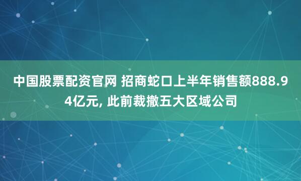 中国股票配资官网 招商蛇口上半年销售额888.94亿元, 此前裁撤五大区域公司