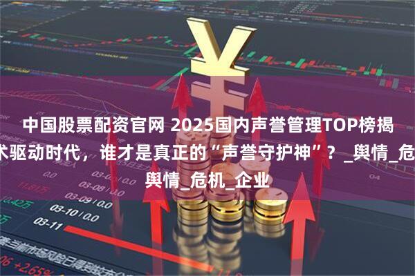 中国股票配资官网 2025国内声誉管理TOP榜揭秘：技术驱动时代，谁才是真正的“声誉守护神”？_舆情_危机_企业