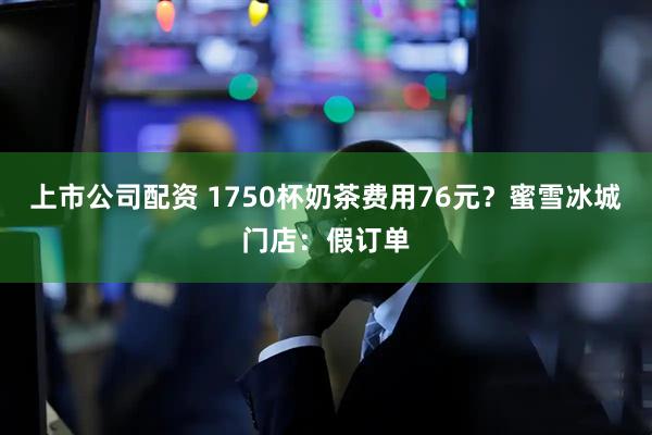 上市公司配资 1750杯奶茶费用76元？蜜雪冰城门店：假订单