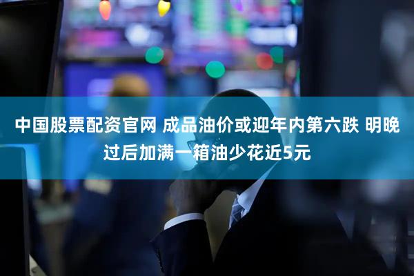 中国股票配资官网 成品油价或迎年内第六跌 明晚过后加满一箱油少花近5元