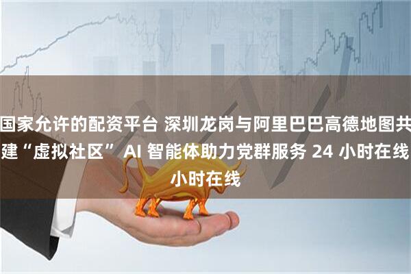 国家允许的配资平台 深圳龙岗与阿里巴巴高德地图共建“虚拟社区” AI 智能体助力党群服务 24 小时在线