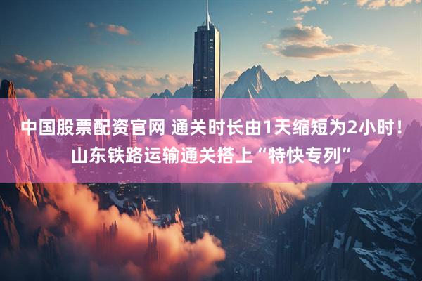 中国股票配资官网 通关时长由1天缩短为2小时！山东铁路运输通关搭上“特快专列”