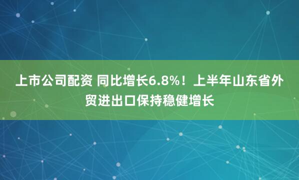 上市公司配资 同比增长6.8%！上半年山东省外贸进出口保持稳健增长