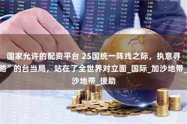 国家允许的配资平台 25国统一阵线之际，执意寻“死路”的台当局，站在了全世界对立面_国际_加沙地带_援助