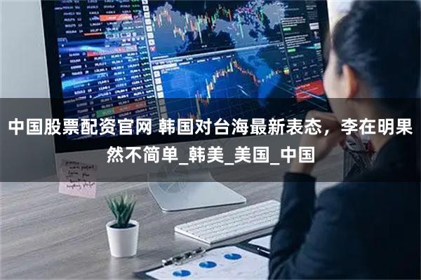 中国股票配资官网 韩国对台海最新表态，李在明果然不简单_韩美_美国_中国