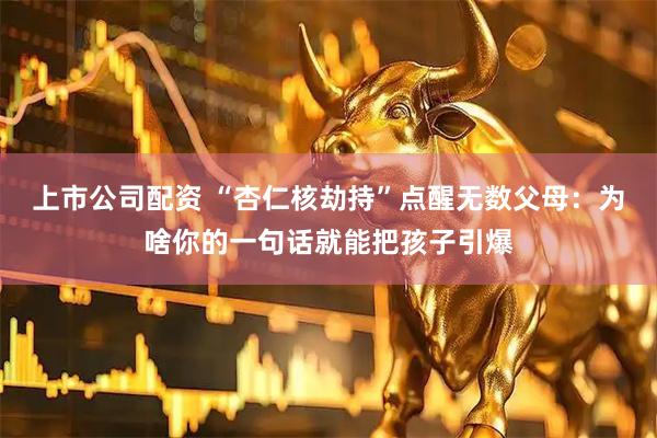 上市公司配资 “杏仁核劫持”点醒无数父母：为啥你的一句话就能把孩子引爆