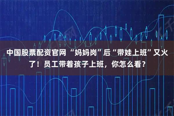 中国股票配资官网 “妈妈岗”后“带娃上班”又火了！员工带着孩子上班，你怎么看？