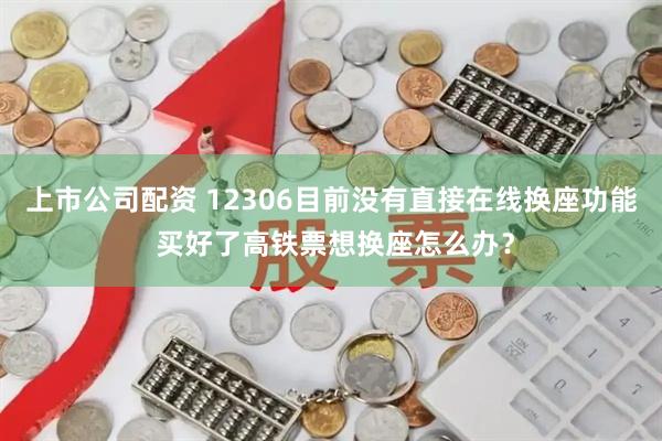 上市公司配资 12306目前没有直接在线换座功能 买好了高铁票想换座怎么办？