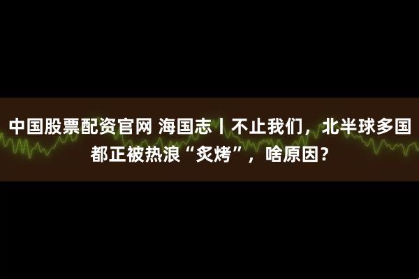 中国股票配资官网 海国志丨不止我们，北半球多国都正被热浪“炙烤”，啥原因？