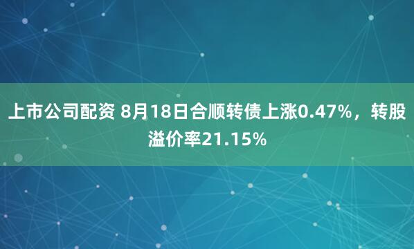 上市公司配资 8月18日合顺转债上涨0.47%，转股溢价率21.15%