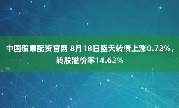 中国股票配资官网 8月18日蓝天转债上涨0.72%，转股溢价率14.62%