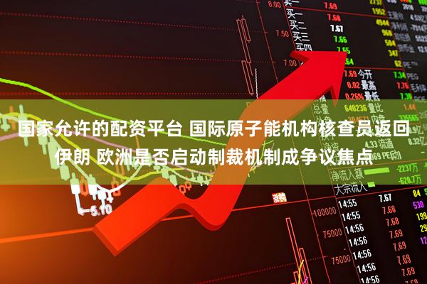 国家允许的配资平台 国际原子能机构核查员返回伊朗 欧洲是否启动制裁机制成争议焦点