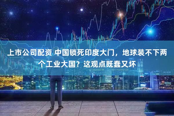 上市公司配资 中国锁死印度大门，地球装不下两个工业大国？这观点既蠢又坏