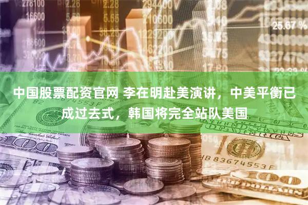 中国股票配资官网 李在明赴美演讲，中美平衡已成过去式，韩国将完全站队美国