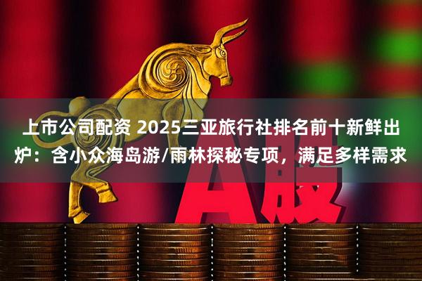 上市公司配资 2025三亚旅行社排名前十新鲜出炉：含小众海岛游/雨林探秘专项，满足多样需求
